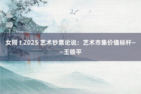 女同 t 2025 艺术钞票论说：艺术市集价值标杆——王锁平