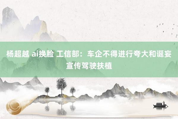 杨超越 ai换脸 工信部：车企不得进行夸大和诞妄宣传驾驶扶植