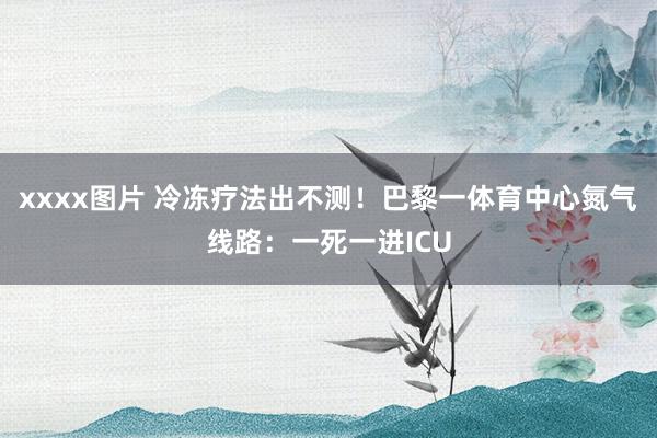 xxxx图片 冷冻疗法出不测！巴黎一体育中心氮气线路：一死一