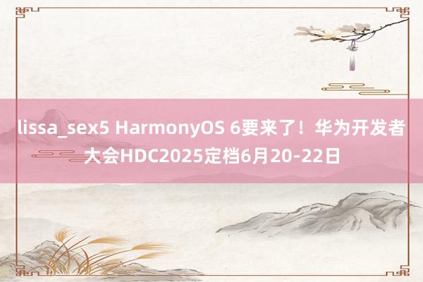 lissa_sex5 HarmonyOS 6要来了！华为开发