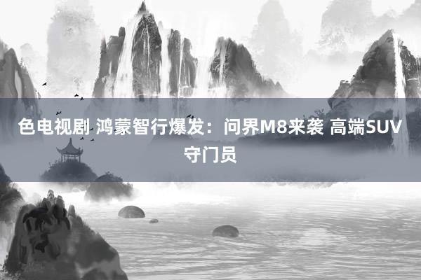 色电视剧 鸿蒙智行爆发：问界M8来袭 高端SUV守门员