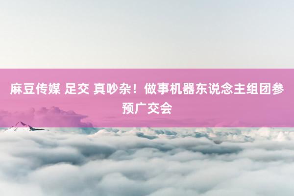 麻豆传媒 足交 真吵杂！做事机器东说念主组团参预广交会