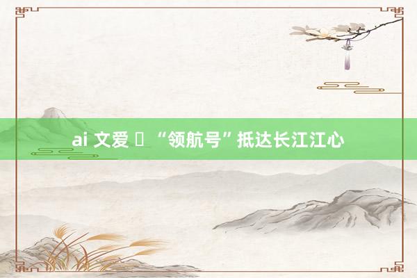 ai 文爱 ​“领航号”抵达长江江心