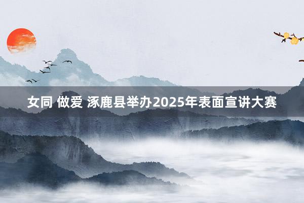 女同 做爱 涿鹿县举办2025年表面宣讲大赛