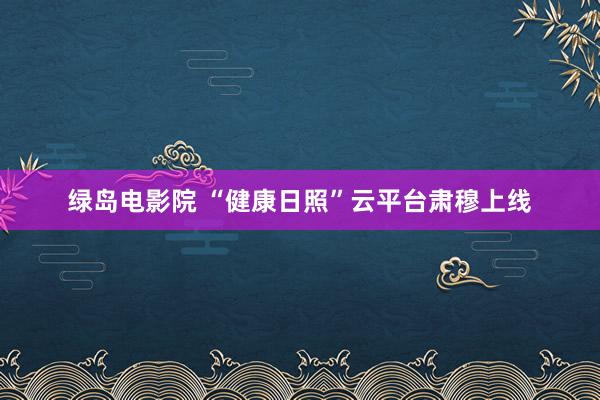 绿岛电影院 “健康日照”云平台肃穆上线