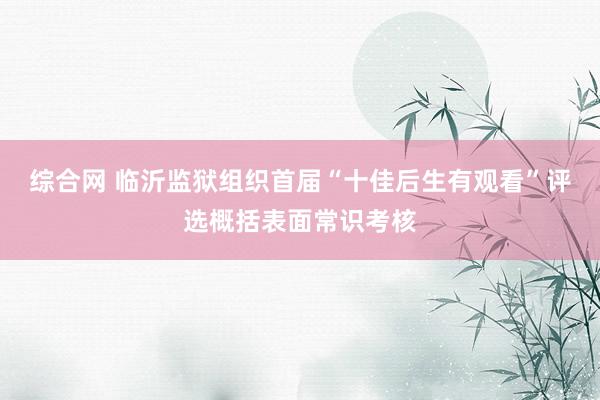 综合网 临沂监狱组织首届“十佳后生有观看”评选概括表面常识考