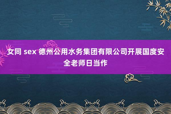 女同 sex 德州公用水务集团有限公司开展国度安全老师日当作