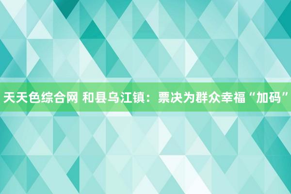 天天色综合网 和县乌江镇：票决为群众幸福“加码”