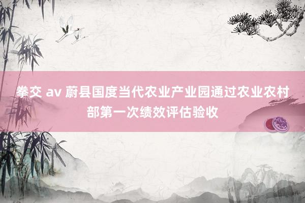 拳交 av 蔚县国度当代农业产业园通过农业农村部第一次绩效评估验收