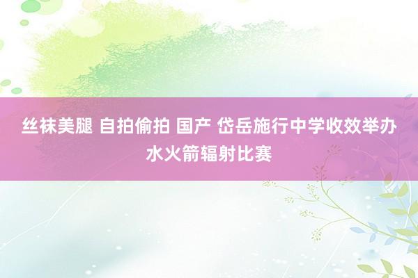 丝袜美腿 自拍偷拍 国产 岱岳施行中学收效举办水火箭辐射比赛