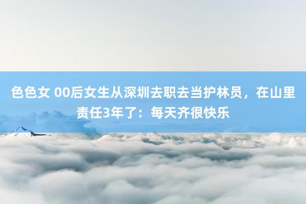 色色女 00后女生从深圳去职去当护林员，在山里责任3年了：每天齐很快乐