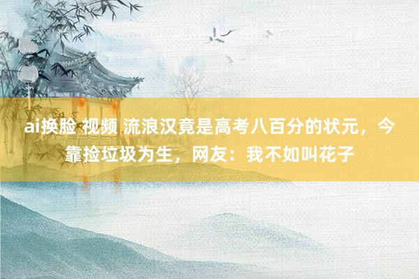 ai换脸 视频 流浪汉竟是高考八百分的状元，今靠捡垃圾为生，网友：我不如叫花子