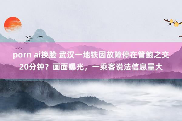 porn ai换脸 武汉一地铁因故障停在管鲍之交20分钟？画面曝光，一乘客说法信息量大