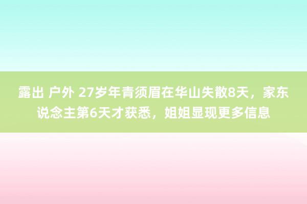 露出 户外 27岁年青须眉在华山失散8天，家东说念主第6天才获悉，姐姐显现更多信息