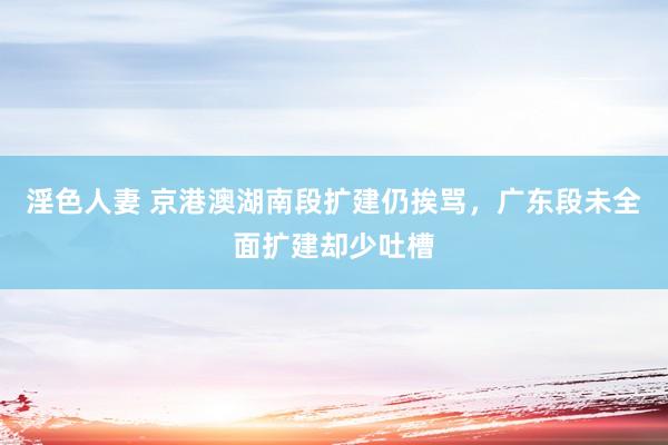 淫色人妻 京港澳湖南段扩建仍挨骂，广东段未全面扩建却少吐槽