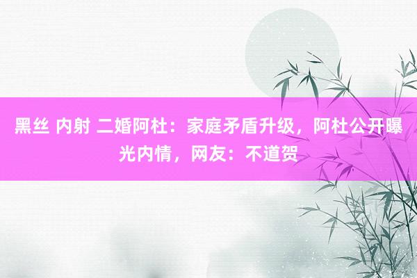 黑丝 内射 二婚阿杜：家庭矛盾升级，阿杜公开曝光内情，网友：不道贺