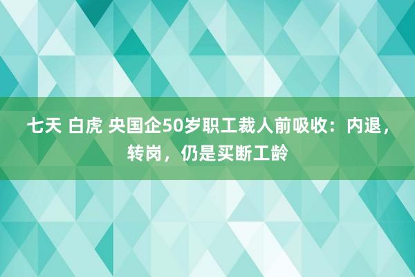 七天 白虎 央国企50岁职工裁人前吸收：内退，转岗，仍是买断工龄