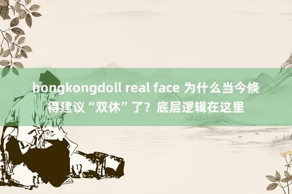 hongkongdoll real face 为什么当今倏得建议“双休”了？底层逻辑在这里