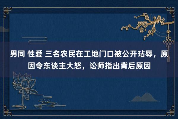 男同 性愛 三名农民在工地门口被公开玷辱，原因令东谈主大怒，讼师指出背后原因