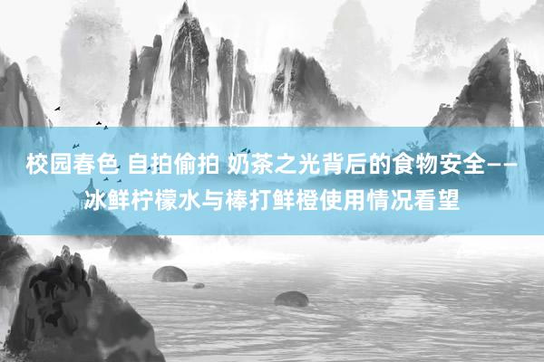校园春色 自拍偷拍 奶茶之光背后的食物安全——冰鲜柠檬水与棒打鲜橙使用情况看望
