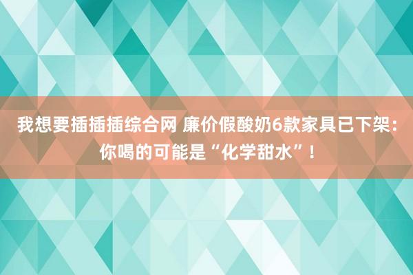 我想要插插插综合网 廉价假酸奶6款家具已下架：你喝的可能是“化学甜水”！