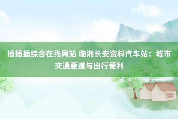 插插插综合在线网站 临湘长安资料汽车站：城市交通要道与出行便利