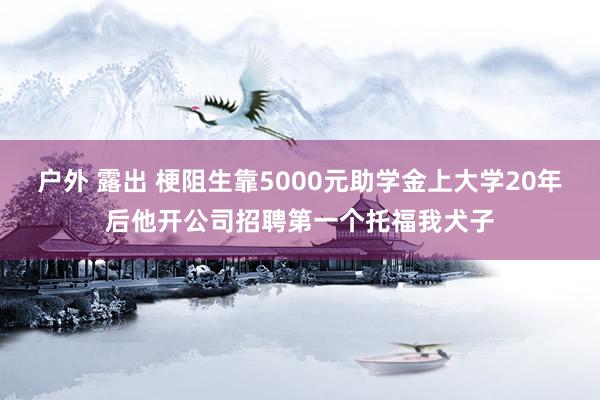 户外 露出 梗阻生靠5000元助学金上大学20年后他开公司招聘第一个托福我犬子