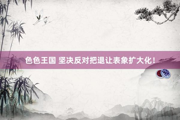 色色王国 坚决反对把退让表象扩大化！