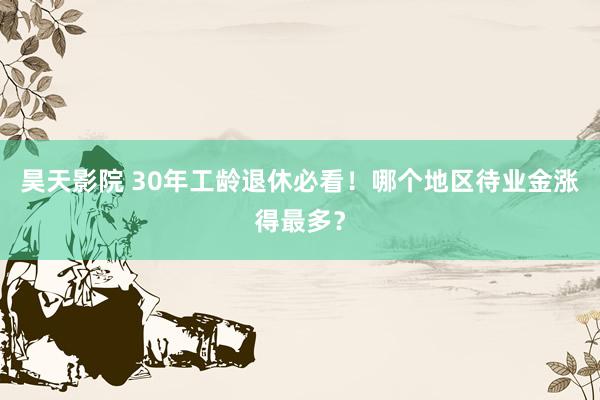 昊天影院 30年工龄退休必看！哪个地区待业金涨得最多？