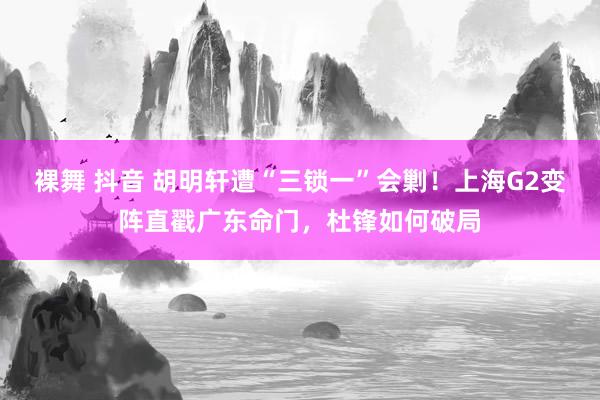 裸舞 抖音 胡明轩遭“三锁一”会剿！上海G2变阵直戳广东命门，杜锋如何破局