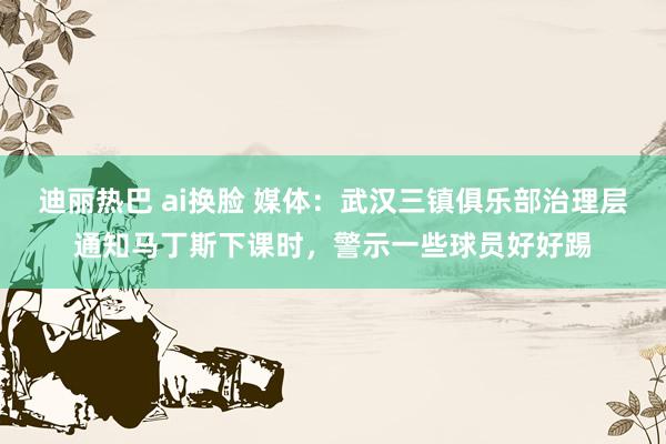 迪丽热巴 ai换脸 媒体：武汉三镇俱乐部治理层通知马丁斯下课