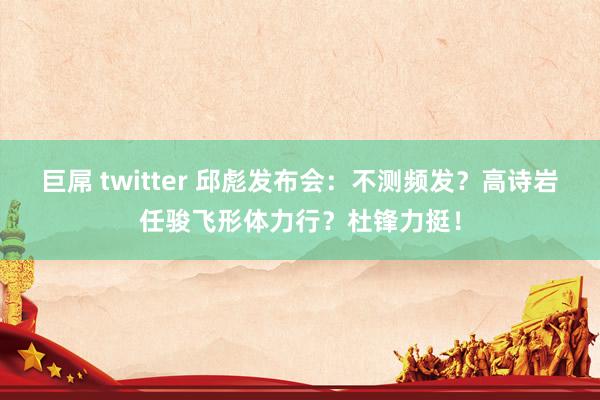 巨屌 twitter 邱彪发布会：不测频发？高诗岩任骏飞形体力行？杜锋力挺！
