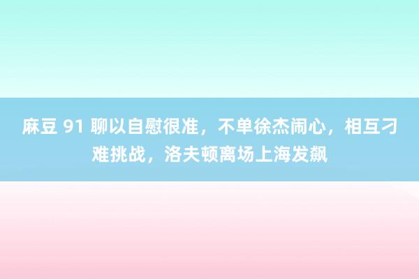 麻豆 91 聊以自慰很准，不单徐杰闹心，相互刁难挑战，洛夫顿
