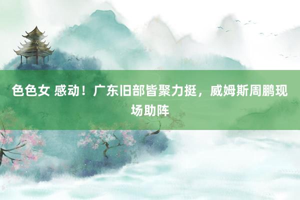 色色女 感动！广东旧部皆聚力挺，威姆斯周鹏现场助阵