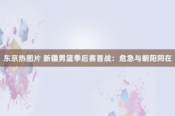 东京热图片 新疆男篮季后赛首战：危急与朝阳同在