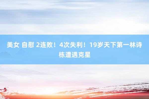 美女 自慰 2连败！4次失利！19岁天下第一林诗栋遭遇克星