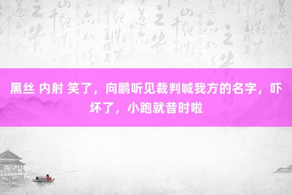 黑丝 内射 笑了，向鹏听见裁判喊我方的名字，吓坏了，小跑就昔时啦