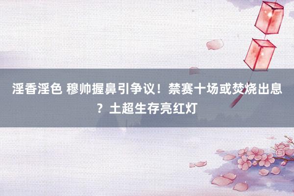 淫香淫色 穆帅握鼻引争议！禁赛十场或焚烧出息？土超生存亮红灯