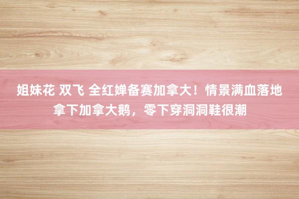 姐妹花 双飞 全红婵备赛加拿大！情景满血落地拿下加拿大鹅，零
