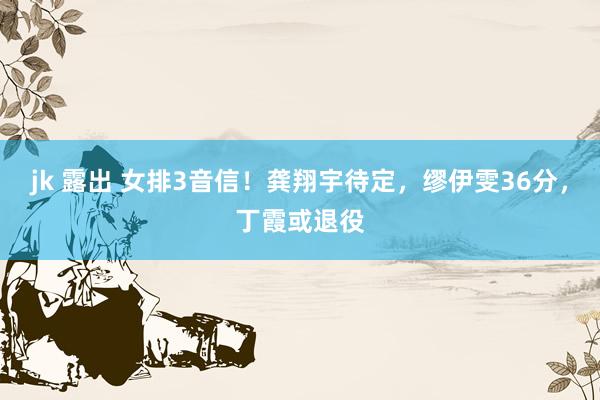 jk 露出 女排3音信！龚翔宇待定，缪伊雯36分，丁霞或退役