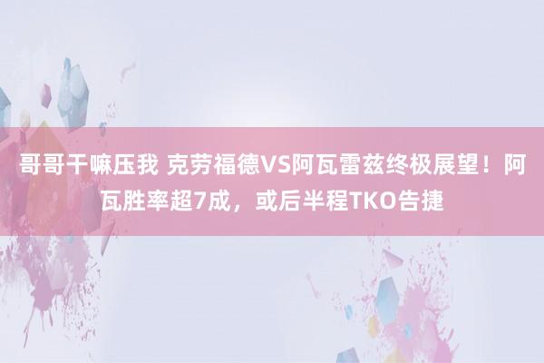 哥哥干嘛压我 克劳福德VS阿瓦雷兹终极展望！阿瓦胜率超7成，或后半程TKO告捷