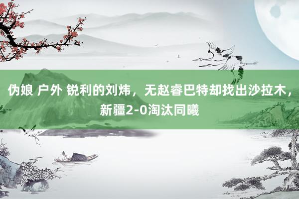 伪娘 户外 锐利的刘炜，无赵睿巴特却找出沙拉木，新疆2-0淘汰同曦