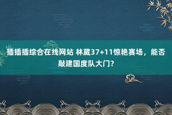 插插插综合在线网站 林葳37+11惊艳赛场，能否敲建国度队大门？
