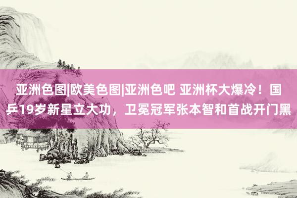 亚洲色图|欧美色图|亚洲色吧 亚洲杯大爆冷！国乒19岁新星立大功，卫冕冠军张本智和首战开门黑