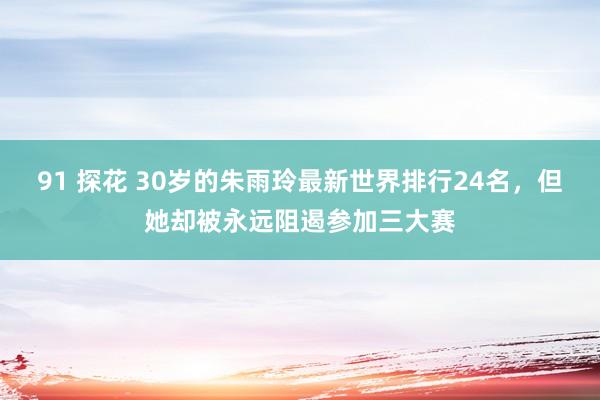 91 探花 30岁的朱雨玲最新世界排行24名，但她却被永远阻