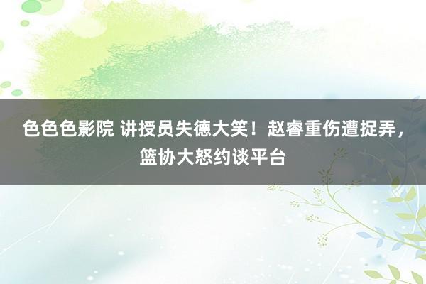 色色色影院 讲授员失德大笑！赵睿重伤遭捉弄，篮协大怒约谈平台