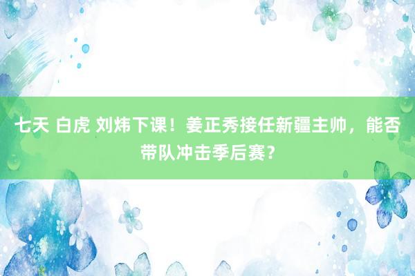 七天 白虎 刘炜下课！姜正秀接任新疆主帅，能否带队冲击季后赛