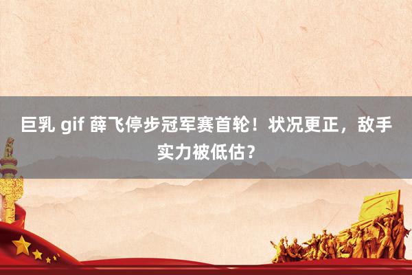 巨乳 gif 薛飞停步冠军赛首轮！状况更正，敌手实力被低估？