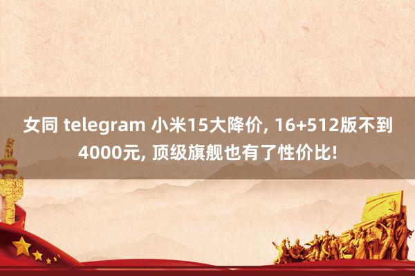 女同 telegram 小米15大降价, 16+512版不到4000元, 顶级旗舰也有了性价比!