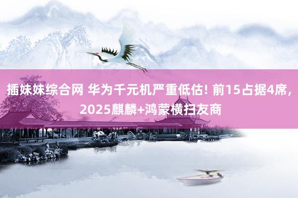 插妹妹综合网 华为千元机严重低估! 前15占据4席, 2025麒麟+鸿蒙横扫友商